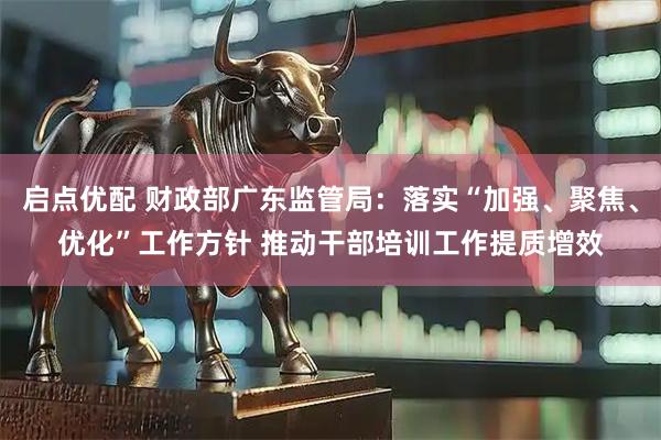 启点优配 财政部广东监管局：落实“加强、聚焦、优化”工作方针 推动干部培训工作提质增效