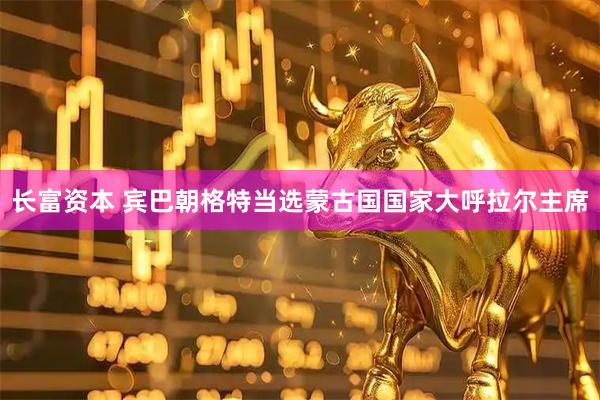 长富资本 宾巴朝格特当选蒙古国国家大呼拉尔主席