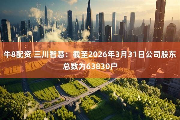 牛8配资 三川智慧：截至2026年3月31日公司股东总数为63830户