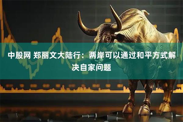 中股网 郑丽文大陆行：两岸可以通过和平方式解决自家问题