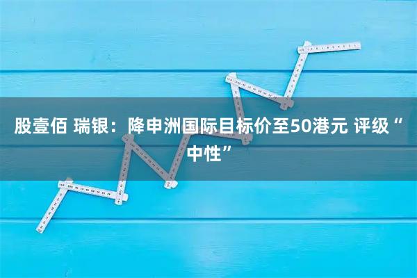 股壹佰 瑞银：降申洲国际目标价至50港元 评级“中性”