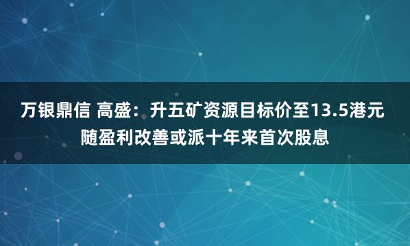 万银鼎信 高盛：升五矿资源目标价至13.5港元 随盈利改善或派十年来首次股息