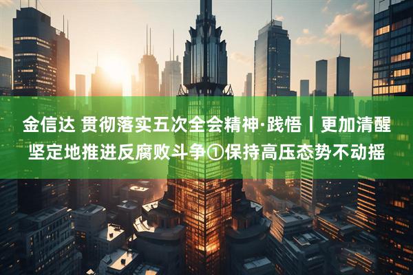 金信达 贯彻落实五次全会精神·践悟丨更加清醒坚定地推进反腐败斗争①保持高压态势不动摇